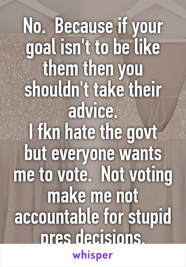 No.  Because if your goal isn't to be like them then you shouldn't take their advice.
I fkn hate the govt but everyone wants me to vote.  Not voting make me not accountable for stupid pres decisions.