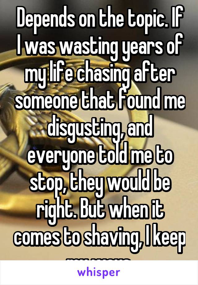 Depends on the topic. If I was wasting years of my life chasing after someone that found me disgusting, and everyone told me to stop, they would be right. But when it comes to shaving, I keep my ways.