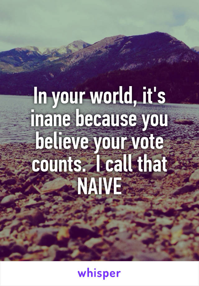 In your world, it's inane because you believe your vote counts.  I call that NAIVE