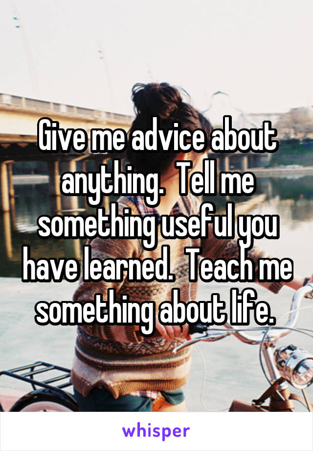 Give me advice about anything.  Tell me something useful you have learned.  Teach me something about life. 