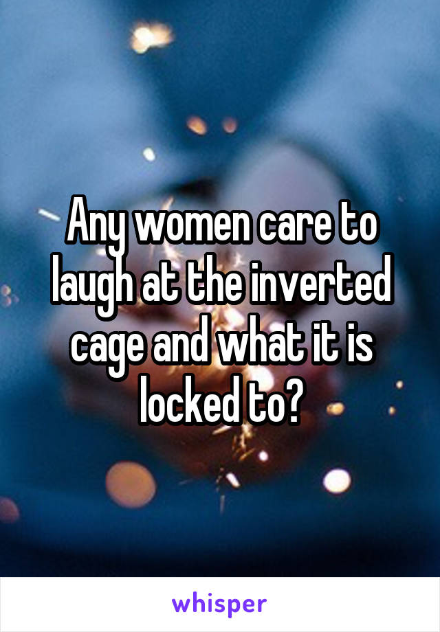 Any women care to laugh at the inverted cage and what it is locked to?