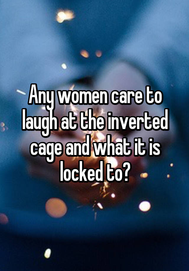 Any women care to laugh at the inverted cage and what it is locked to?