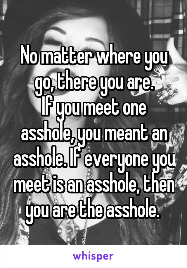 No matter where you go, there you are.
If you meet one asshole, you meant an asshole. If everyone you meet is an asshole, then you are the asshole. 