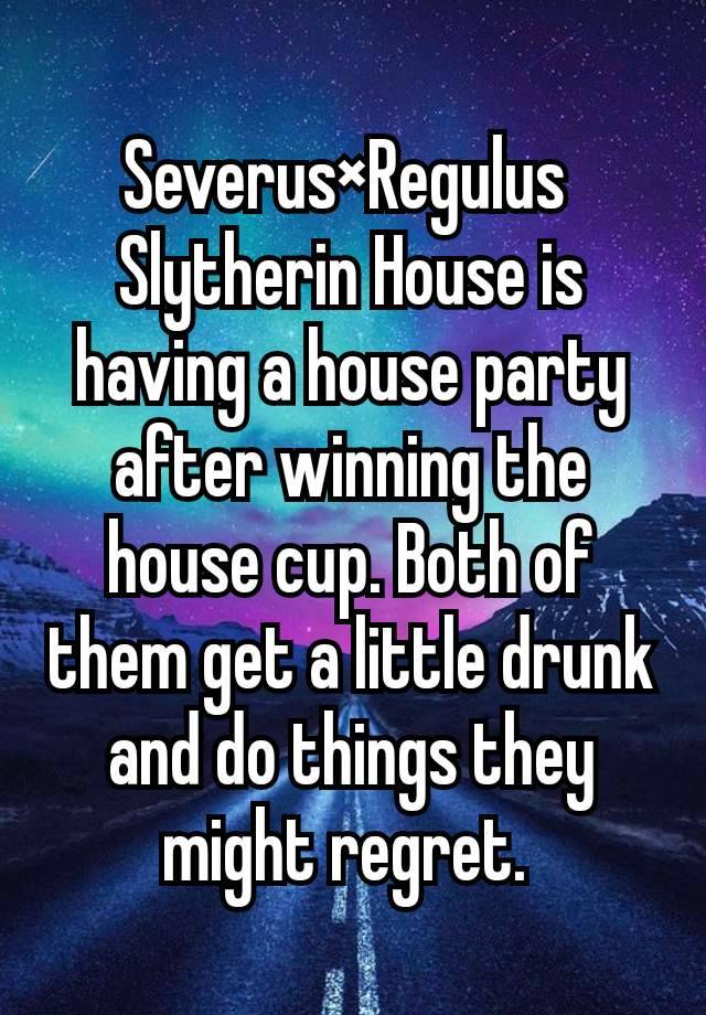 
Severus×Regulus 
Slytherin House is having a house party after winning the house cup. Both of them get a little drunk and do things they might regret. 
