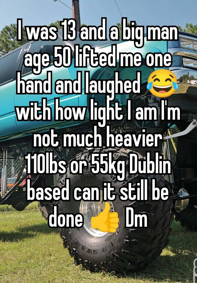 I was 13 and a big man age 50 lifted me one hand and laughed 😂 with how light I am I'm not much heavier 110lbs or 55kg Dublin based can it still be done 👍 Dm