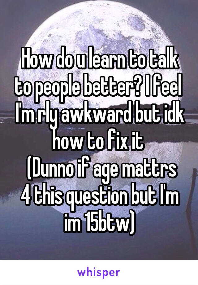 How do u learn to talk to people better? I feel  I'm rly awkward but idk how to fix it 
 (Dunno if age mattrs 4 this question but I'm im 15btw)