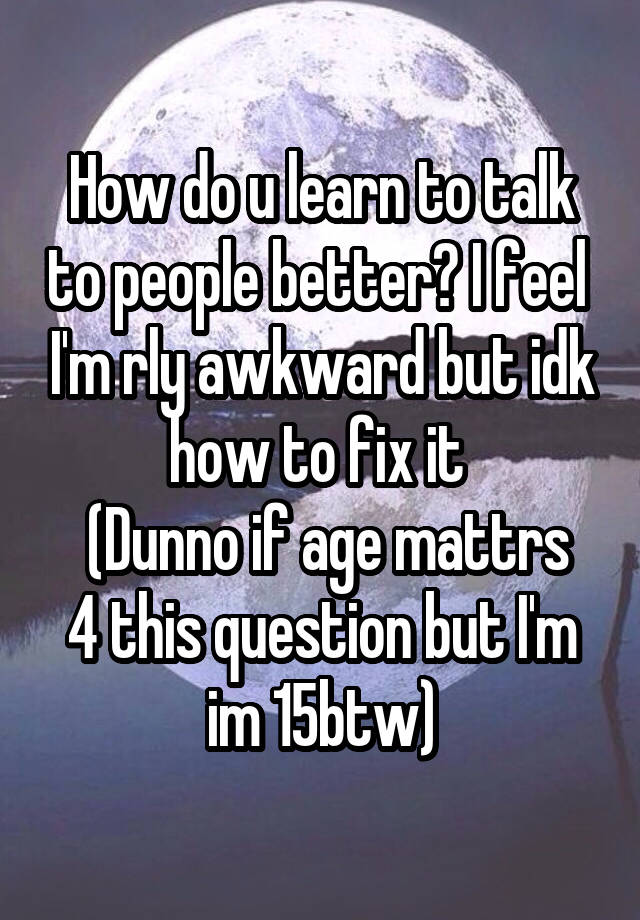 How do u learn to talk to people better? I feel  I'm rly awkward but idk how to fix it 
 (Dunno if age mattrs 4 this question but I'm im 15btw)