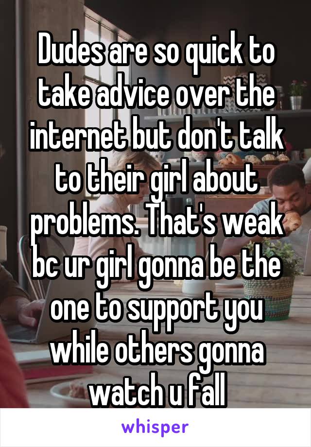 Dudes are so quick to take advice over the internet but don't talk to their girl about problems. That's weak bc ur girl gonna be the one to support you while others gonna watch u fall