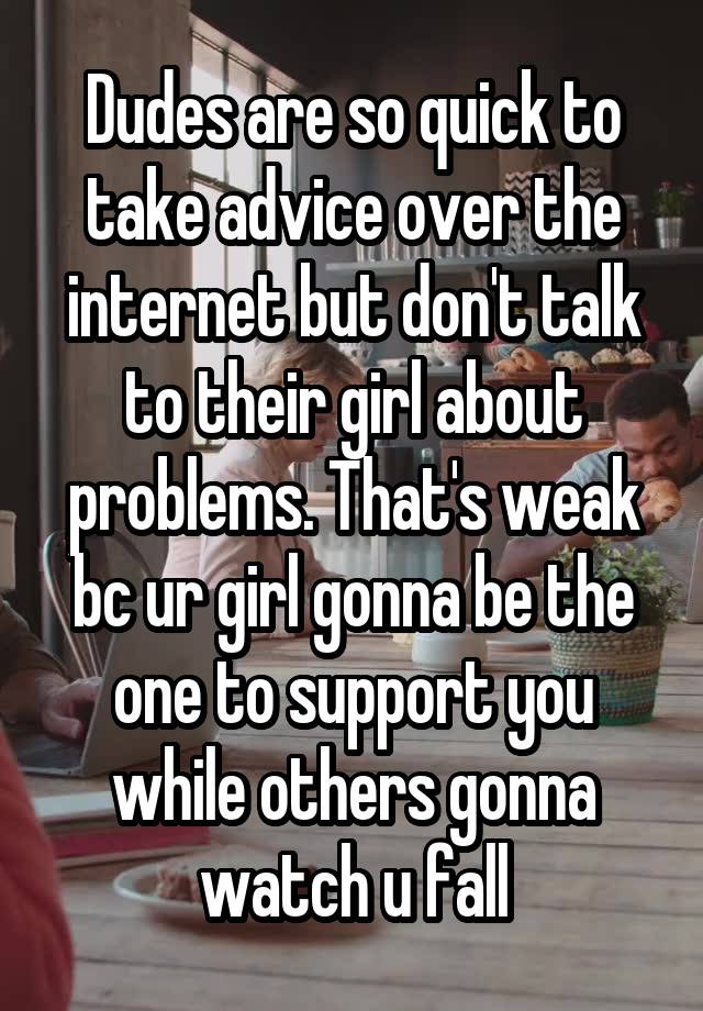 Dudes are so quick to take advice over the internet but don't talk to their girl about problems. That's weak bc ur girl gonna be the one to support you while others gonna watch u fall