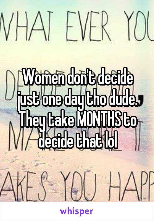 Women don't decide just one day tho dude. They take MONTHS to decide that lol