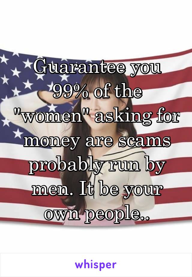 Guarantee you 99% of the "women" asking for money are scams probably run by men. It be your own people..