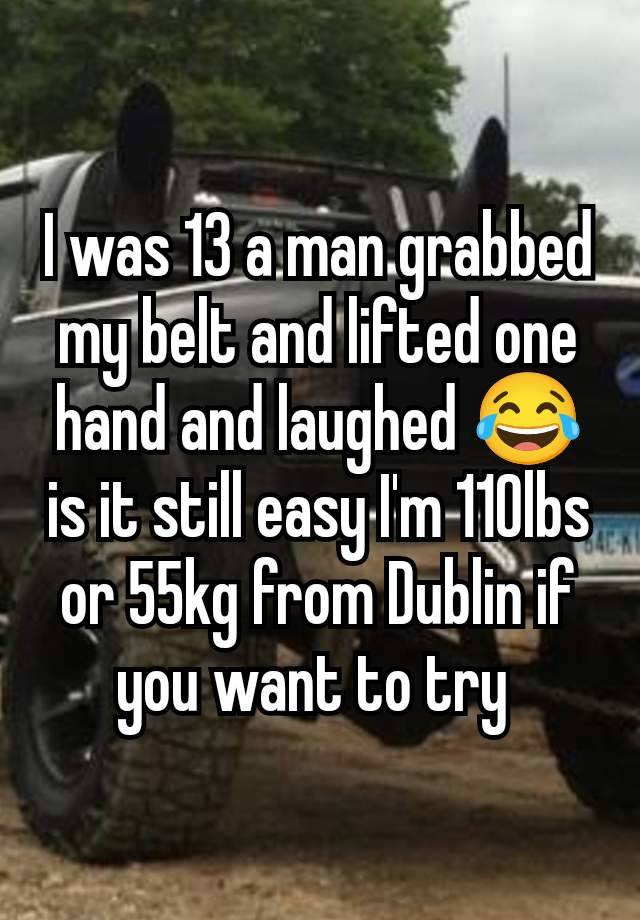 I was 13 a man grabbed my belt and lifted one hand and laughed 😂 is it still easy I'm 110lbs or 55kg from Dublin if you want to try 