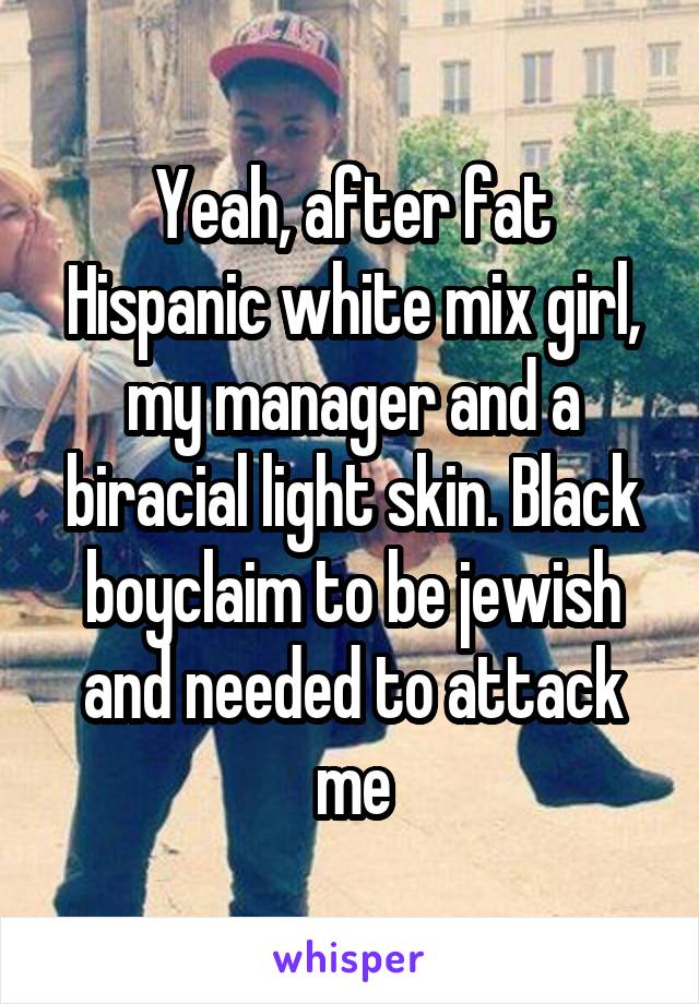 Yeah, after fat Hispanic white mix girl, my manager and a biracial light skin. Black boyclaim to be jewish and needed to attack me