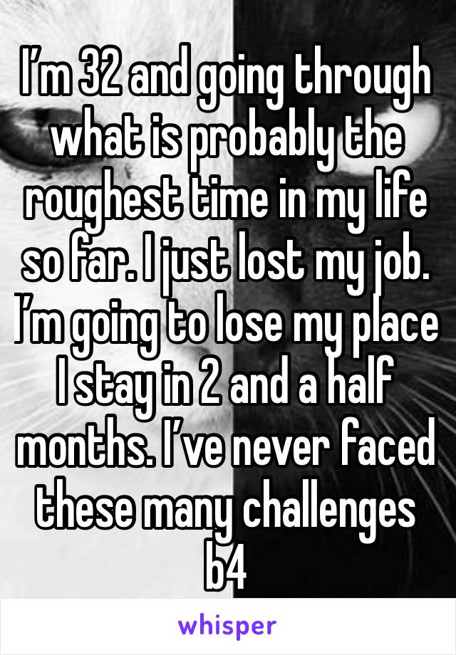 I’m 32 and going through what is probably the roughest time in my life so far. I just lost my job. I’m going to lose my place I stay in 2 and a half months. I’ve never faced these many challenges b4