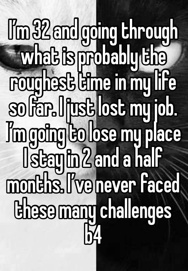 I’m 32 and going through what is probably the roughest time in my life so far. I just lost my job. I’m going to lose my place I stay in 2 and a half months. I’ve never faced these many challenges b4