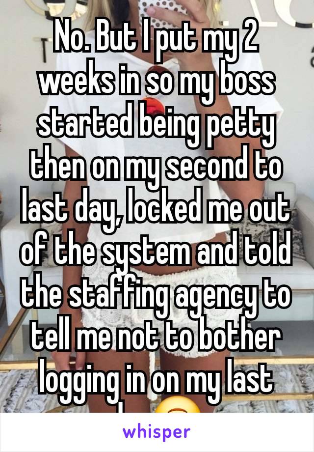 No. But I put my 2 weeks in so my boss started being petty then on my second to last day, locked me out of the system and told the staffing agency to tell me not to bother logging in on my last day🙃