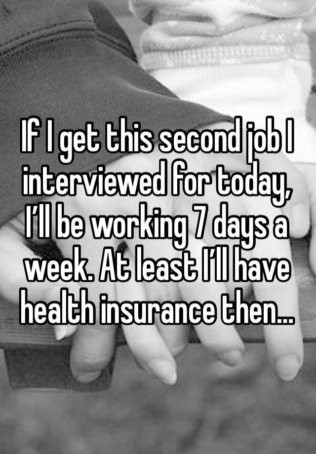 If I get this second job I interviewed for today, I’ll be working 7 days a week. At least I’ll have health insurance then…