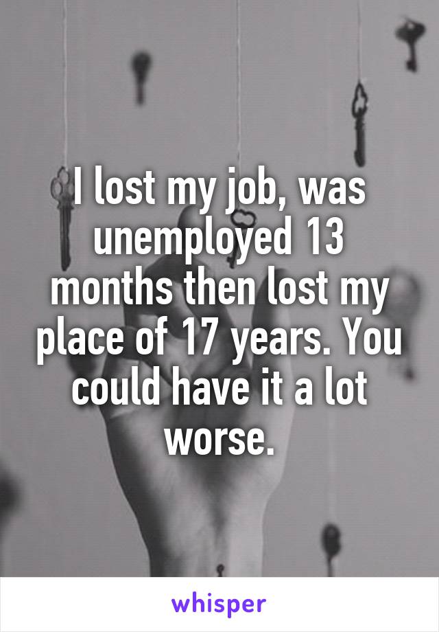 I lost my job, was unemployed 13 months then lost my place of 17 years. You could have it a lot worse.