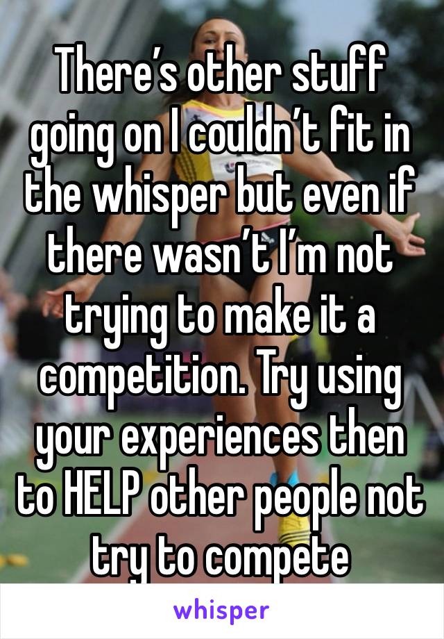 There’s other stuff going on I couldn’t fit in the whisper but even if there wasn’t I’m not trying to make it a competition. Try using your experiences then to HELP other people not try to compete 