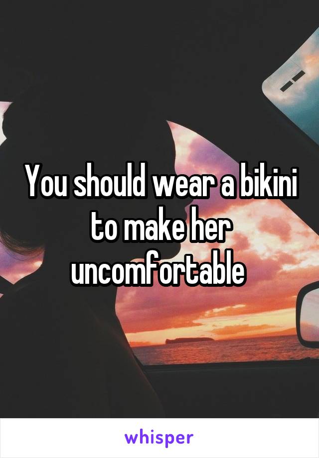 You should wear a bikini to make her uncomfortable 