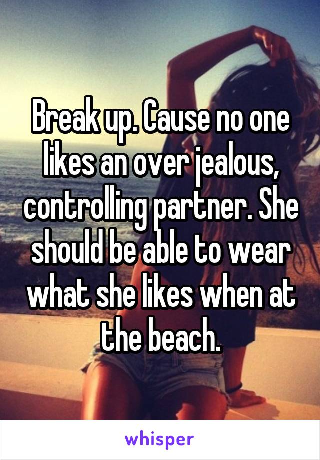 Break up. Cause no one likes an over jealous, controlling partner. She should be able to wear what she likes when at the beach.