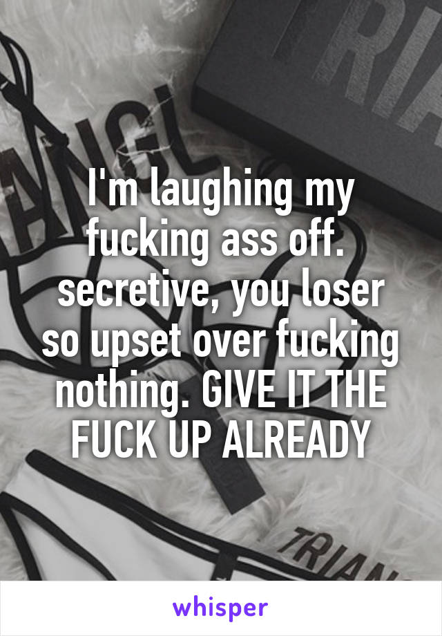 I'm laughing my fucking ass off. 
secretive, you loser so upset over fucking nothing. GIVE IT THE FUCK UP ALREADY