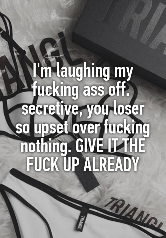 I'm laughing my fucking ass off. 
secretive, you loser so upset over fucking nothing. GIVE IT THE FUCK UP ALREADY