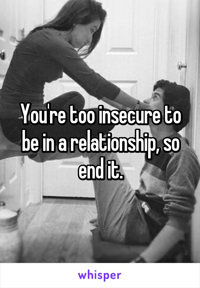 You're too insecure to be in a relationship, so end it.