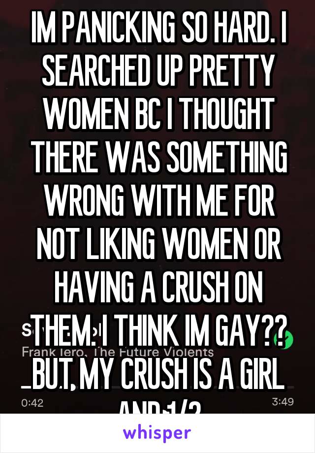 IM PANICKING SO HARD. I SEARCHED UP PRETTY WOMEN BC I THOUGHT THERE WAS SOMETHING WRONG WITH ME FOR NOT LIKING WOMEN OR HAVING A CRUSH ON THEM. I THINK IM GAY?? BUT MY CRUSH IS A GIRL AND 1/2