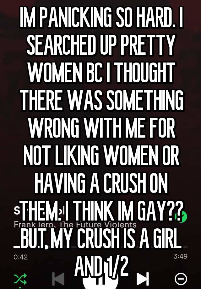 IM PANICKING SO HARD. I SEARCHED UP PRETTY WOMEN BC I THOUGHT THERE WAS SOMETHING WRONG WITH ME FOR NOT LIKING WOMEN OR HAVING A CRUSH ON THEM. I THINK IM GAY?? BUT MY CRUSH IS A GIRL AND 1/2