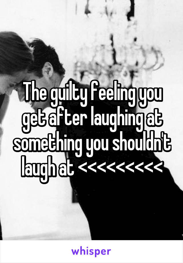 The guilty feeling you get after laughing at something you shouldn't laugh at <<<<<<<<<