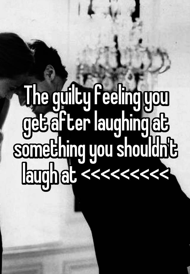 The guilty feeling you get after laughing at something you shouldn't laugh at <<<<<<<<<