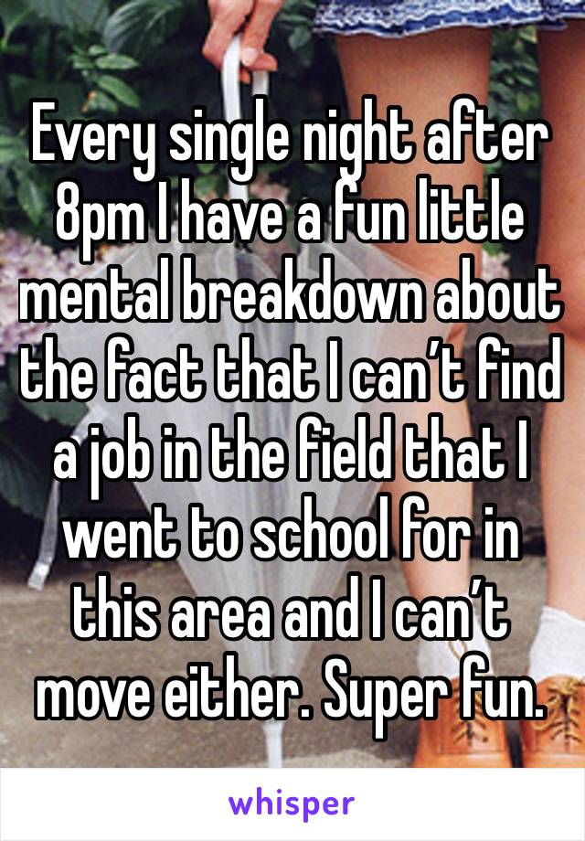 Every single night after 8pm I have a fun little mental breakdown about the fact that I can’t find a job in the field that I went to school for in this area and I can’t move either. Super fun. 