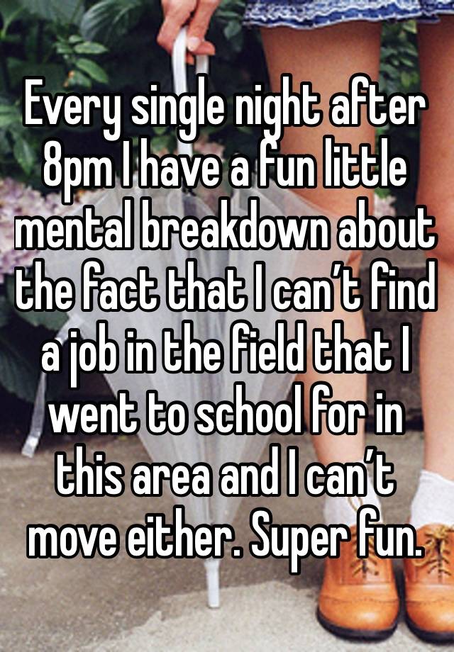 Every single night after 8pm I have a fun little mental breakdown about the fact that I can’t find a job in the field that I went to school for in this area and I can’t move either. Super fun. 