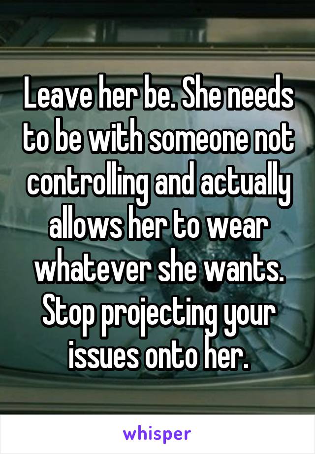 Leave her be. She needs to be with someone not controlling and actually allows her to wear whatever she wants. Stop projecting your issues onto her.