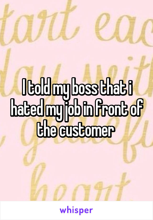 I told my boss that i hated my job in front of the customer 