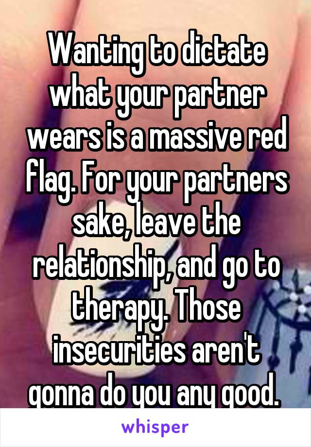 Wanting to dictate what your partner wears is a massive red flag. For your partners sake, leave the relationship, and go to therapy. Those insecurities aren't gonna do you any good. 