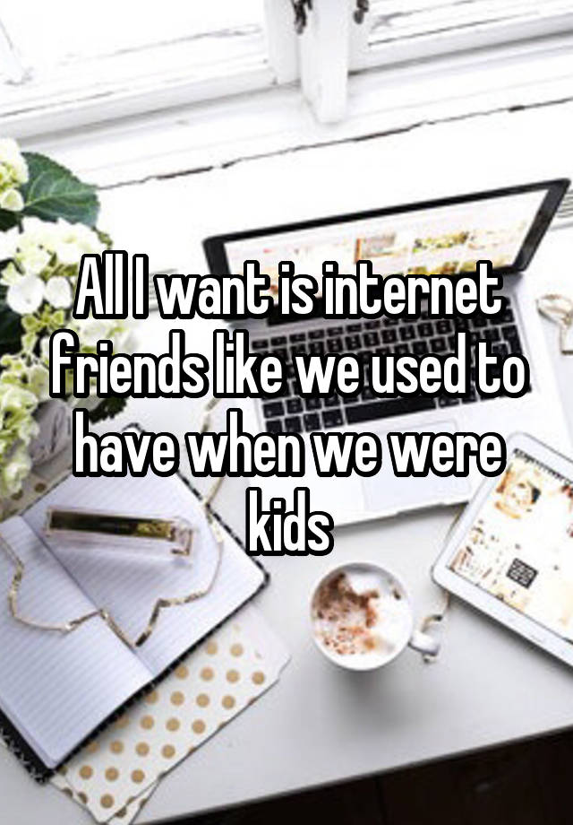 All I want is internet friends like we used to have when we were kids
