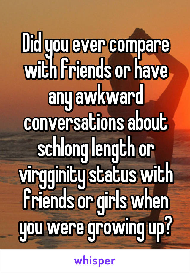 Did you ever compare with friends or have any awkward conversations about schIong Iength or virgginity status with friends or girIs when you were growing up?