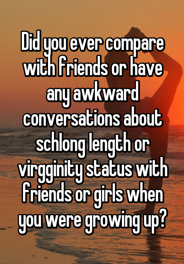 Did you ever compare with friends or have any awkward conversations about schIong Iength or virgginity status with friends or girIs when you were growing up?