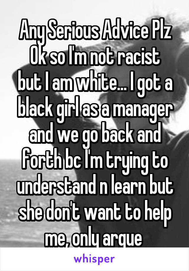 Any Serious Advice Plz
Ok so I'm not racist but I am white... I got a black girl as a manager and we go back and forth bc I'm trying to understand n learn but she don't want to help me, only argue 