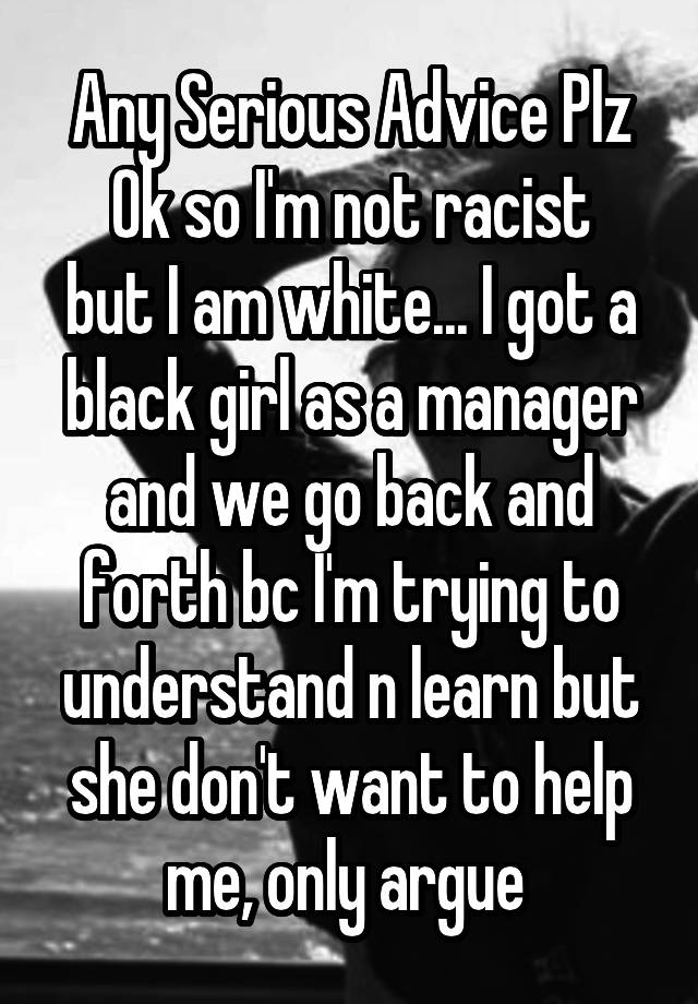 Any Serious Advice Plz
Ok so I'm not racist but I am white... I got a black girl as a manager and we go back and forth bc I'm trying to understand n learn but she don't want to help me, only argue 