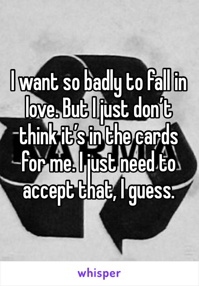 I want so badly to fall in love. But I just don’t think it’s in the cards for me. I just need to accept that, I guess. 