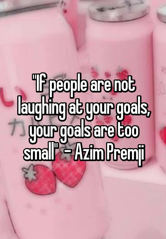 "If people are not laughing at your goals, your goals are too small"  - Azim Premji