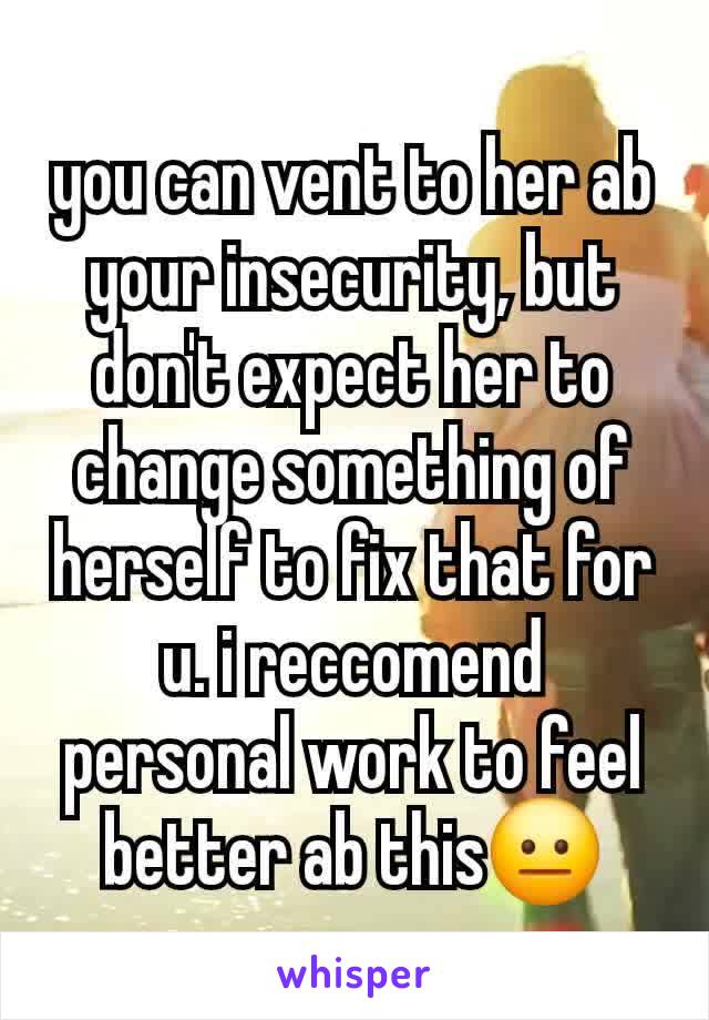 you can vent to her ab your insecurity, but don't expect her to change something of herself to fix that for u. i reccomend personal work to feel better ab this😐