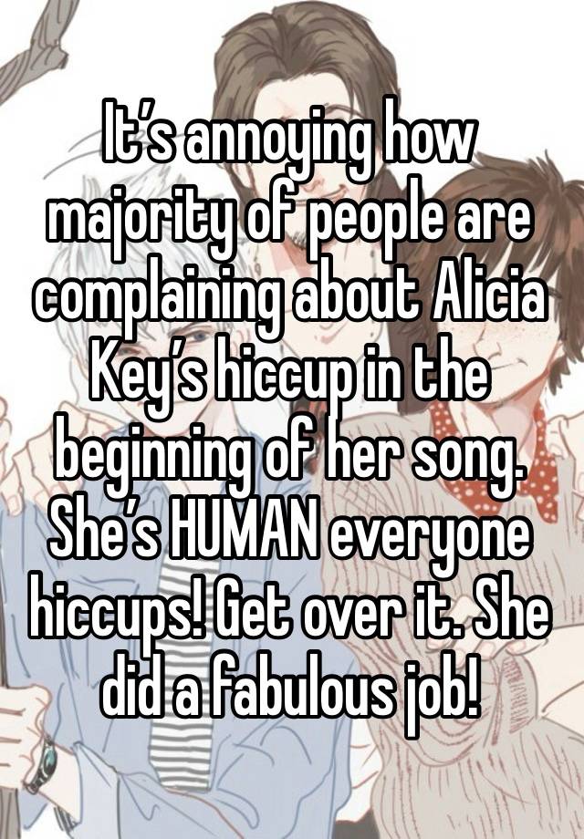 It’s annoying how majority of people are complaining about Alicia Key’s hiccup in the beginning of her song. She’s HUMAN everyone hiccups! Get over it. She did a fabulous job! 