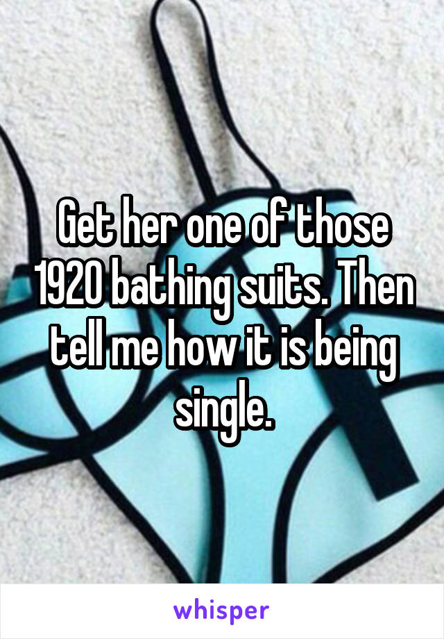 Get her one of those 1920 bathing suits. Then tell me how it is being single.