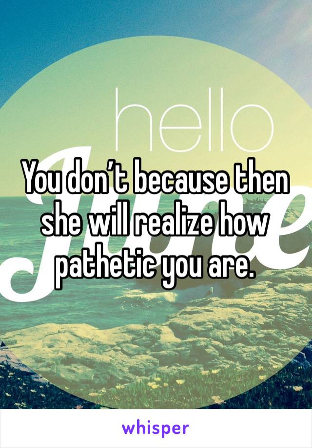 You don’t because then she will realize how pathetic you are.