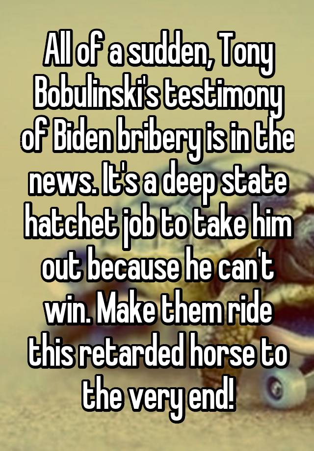 All of a sudden, Tony Bobulinski's testimony of Biden bribery is in the news. It's a deep state hatchet job to take him out because he can't win. Make them ride this retarded horse to the very end!