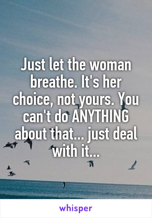 Just let the woman breathe. It's her choice, not yours. You can't do ANYTHING about that... just deal with it...